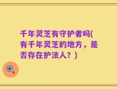 千年灵芝有守护者吗(有千年灵芝的地方，是否存在护法人？)