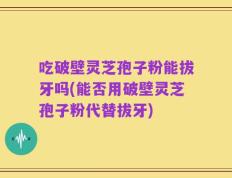 吃破壁灵芝孢子粉能拔牙吗(能否用破壁灵芝孢子粉代替拔牙)