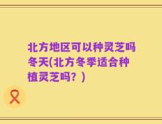 北方地区可以种灵芝吗冬天(北方冬季适合种植灵芝吗？)