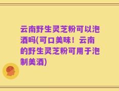 云南野生灵芝粉可以泡酒吗(可口美味！云南的野生灵芝粉可用于泡制美酒)
