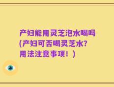 产妇能用灵芝泡水喝吗(产妇可否喝灵芝水？用法注意事项！)