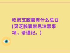 吃灵芝胶囊有什么忌口(灵芝胶囊禁忌注意事项，请谨记。)