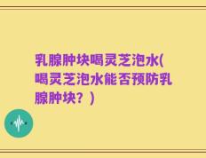 乳腺肿块喝灵芝泡水(喝灵芝泡水能否预防乳腺肿块？)