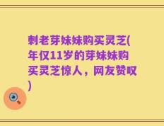 刺老芽妹妹购买灵芝(年仅11岁的芽妹妹购买灵芝惊人，网友赞叹)