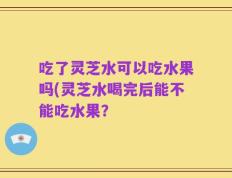 吃了灵芝水可以吃水果吗(灵芝水喝完后能不能吃水果？