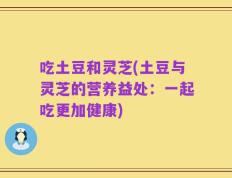 吃土豆和灵芝(土豆与灵芝的营养益处：一起吃更加健康)