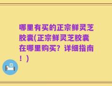 哪里有买的正宗鲜灵芝胶囊(正宗鲜灵芝胶囊在哪里购买？详细指南！)