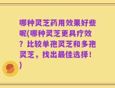 哪种灵芝药用效果好些呢(哪种灵芝更具疗效？比较单孢灵芝和多孢灵芝，找出最佳选择！)