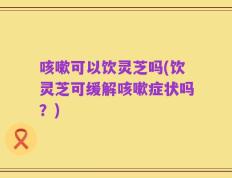 咳嗽可以饮灵芝吗(饮灵芝可缓解咳嗽症状吗？)