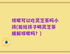咳嗽可以吃灵芝茶吗小孩(能给孩子喝灵芝茶缓解咳嗽吗？)