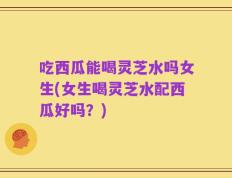吃西瓜能喝灵芝水吗女生(女生喝灵芝水配西瓜好吗？)