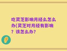 吃灵芝影响月经么怎么办(灵芝对月经有影响？该怎么办？