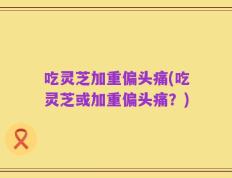 吃灵芝加重偏头痛(吃灵芝或加重偏头痛？)