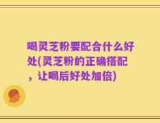 喝灵芝粉要配合什么好处(灵芝粉的正确搭配，让喝后好处加倍)