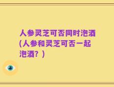 人参灵芝可否同时泡酒(人参和灵芝可否一起泡酒？)