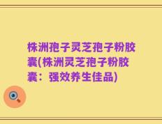 株洲孢子灵芝孢子粉胶囊(株洲灵芝孢子粉胶囊：强效养生佳品)
