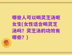 哪些人可以喝灵芝汤呢女生(女性适合喝灵芝汤吗？灵芝汤的功效有哪些？)
