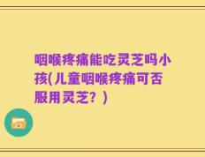 咽喉疼痛能吃灵芝吗小孩(儿童咽喉疼痛可否服用灵芝？)