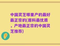 中国灵芝哪里产的最好最正宗的(原料最优质，产地最正宗的中国灵芝推荐)