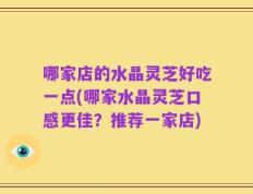 哪家店的水晶灵芝好吃一点(哪家水晶灵芝口感更佳？推荐一家店)