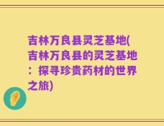 吉林万良县灵芝基地(吉林万良县的灵芝基地：探寻珍贵药材的世界之旅)