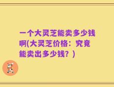 一个大灵芝能卖多少钱啊(大灵芝价格：究竟能卖出多少钱？)