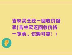 吉林灵芝统一回收价格表(吉林灵芝回收价格一览表，信赖可靠！)