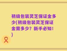 初级包装灵芝保证金多少(初级包装灵芝保证金需多少？新手必知！)