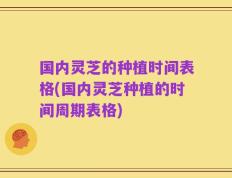 国内灵芝的种植时间表格(国内灵芝种植的时间周期表格)