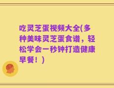 吃灵芝蛋视频大全(多种美味灵芝蛋食谱，轻松学会一秒钟打造健康早餐！)