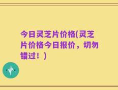 今日灵芝片价格(灵芝片价格今日报价，切勿错过！)