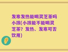 发寒发热能喝灵芝茶吗小孩(小孩能不能喝灵芝茶？发热、发寒可否饮用)