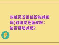 双迪灵芝菌丝粉能减肥吗(双迪灵芝菌丝粉：能否帮助减肥？