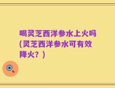喝灵芝西洋参水上火吗(灵芝西洋参水可有效降火？)