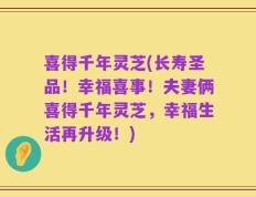 喜得千年灵芝(长寿圣品！幸福喜事！夫妻俩喜得千年灵芝，幸福生活再升级！)