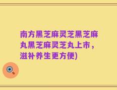 南方黑芝麻灵芝黑芝麻丸黑芝麻灵芝丸上市，滋补养生更方便)