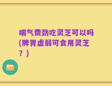 喘气费劲吃灵芝可以吗(脾胃虚弱可食用灵芝？)