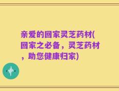亲爱的回家灵芝药材(回家之必备，灵芝药材，助您健康归家)