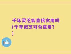 千年灵芝能直接食用吗(千年灵芝可否食用？)