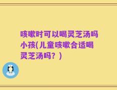 咳嗽时可以喝灵芝汤吗小孩(儿童咳嗽合适喝灵芝汤吗？)