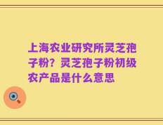 上海农业研究所灵芝孢子粉？灵芝孢子粉初级农产品是什么意思