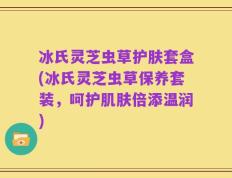 冰氏灵芝虫草护肤套盒(冰氏灵芝虫草保养套装，呵护肌肤倍添温润)