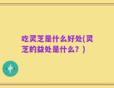 吃灵芝是什么好处(灵芝的益处是什么？)