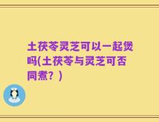 土茯苓灵芝可以一起煲吗(土茯苓与灵芝可否同煮？)