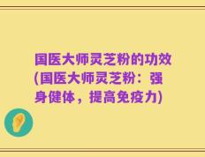 国医大师灵芝粉的功效(国医大师灵芝粉：强身健体，提高免疫力)