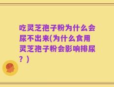 吃灵芝孢子粉为什么会尿不出来(为什么食用灵芝孢子粉会影响排尿？)