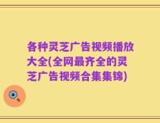 各种灵芝广告视频播放大全(全网最齐全的灵芝广告视频合集集锦)