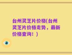台州灵芝片价格(台州灵芝片价格走势，最新价格查询！)