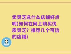 卖灵芝选什么店铺好点呢(如何在网上购买优质灵芝？推荐几个可信的店铺)
