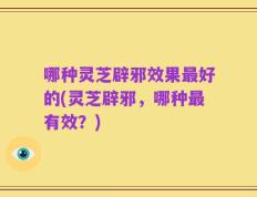 哪种灵芝辟邪效果最好的(灵芝辟邪，哪种最有效？)